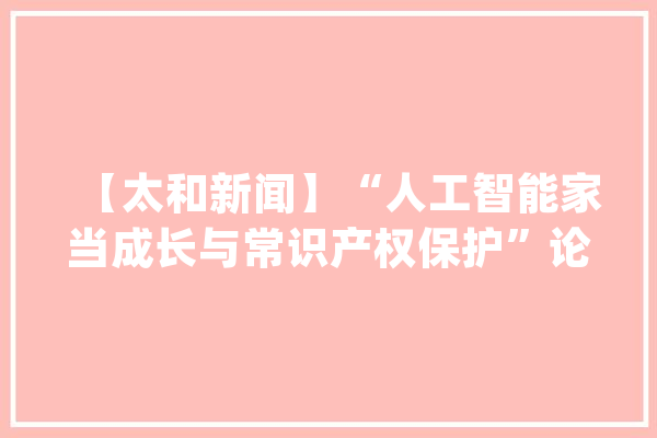 【太和新闻】“人工智能家当成长与常识产权保护”论坛在京举行_人工智能_北京市