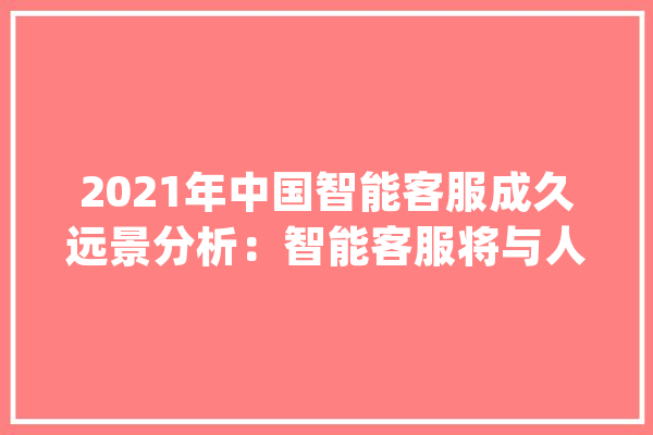 2021年中国智能客服成久远景分析：智能客服将与人工客服相辅相成_客服_智能 智能助手