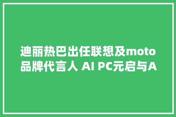 迪丽热巴出任联想及moto品牌代言人 AI PC元启与AI手机齐发售_联想_用户 AI快讯