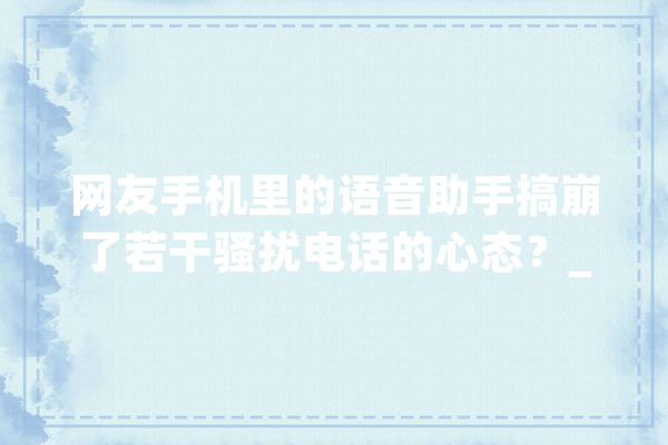 网友手机里的语音助手搞崩了若干骚扰电话的心态？_德律风_人工智能 智能助手
