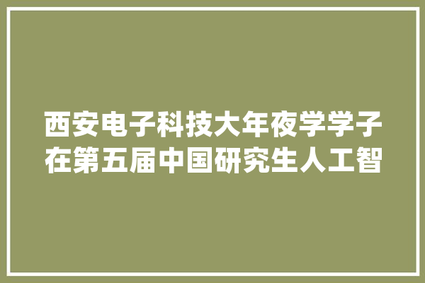 西安电子科技大年夜学学子在第五届中国研究生人工智能立异大年夜赛中获佳绩_研讨生_人工智能 AI简讯