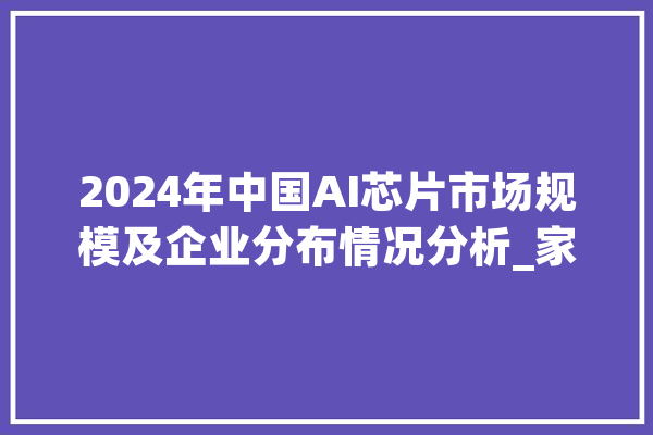 2024年中国AI芯片市场规模及企业分布情况分析_家当_研讨院