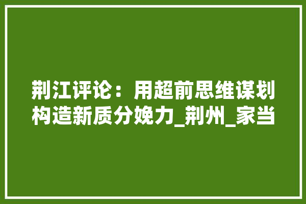 荆江评论：用超前思维谋划构造新质分娩力_荆州_家当