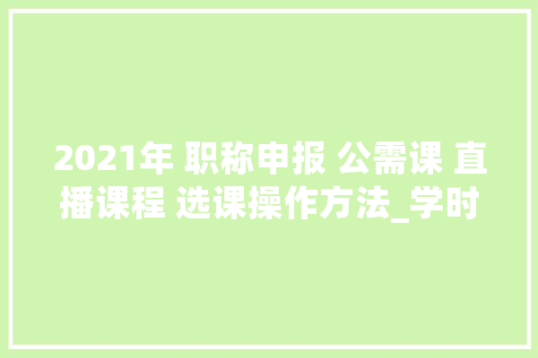 2021年 职称申报 公需课 直播课程 选课操作方法_学时_课程
