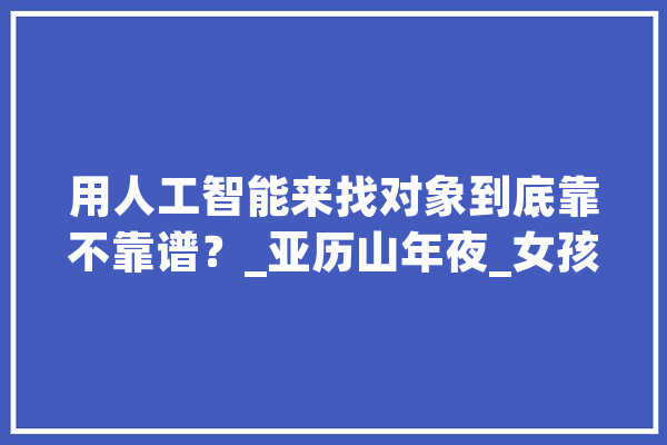 用人工智能来找对象到底靠不靠谱？_亚历山年夜_女孩 AI简讯