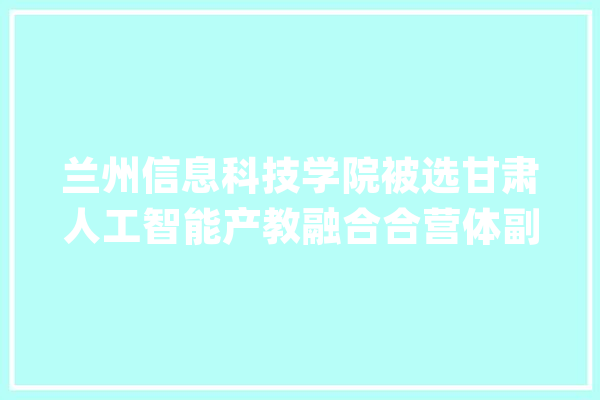 兰州信息科技学院被选甘肃人工智能产教融合合营体副理事长单位_人工智能_兰州