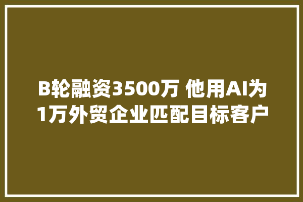 B轮融资3500万 他用AI为1万外贸企业匹配目标客户 拿下60城_小满_团队