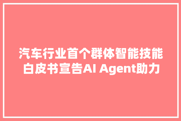 汽车行业首个群体智能技能白皮书宣告AI Agent助力汽车行业智能化转型_智能_技巧 智能助手
