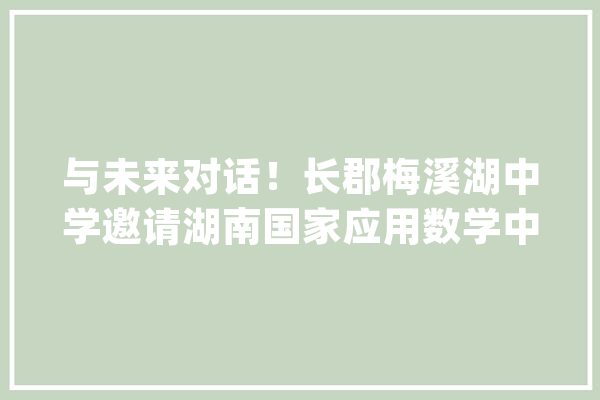 与未来对话！长郡梅溪湖中学邀请湖南国家应用数学中央专家开讲_人工智能_讲座 科技快讯