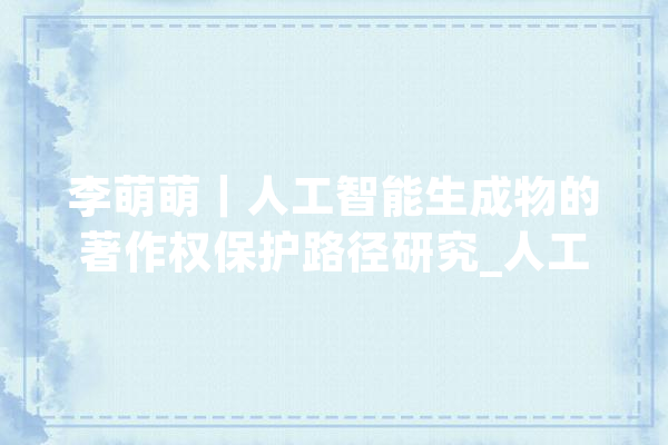李萌萌｜人工智能生成物的著作权保护路径研究_人工智能_著作权