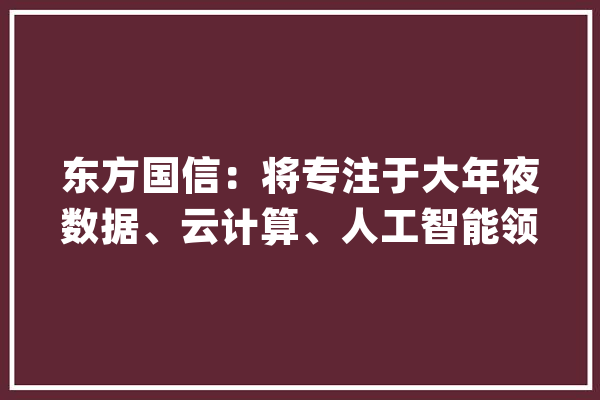 东方国信：将专注于大年夜数据、云计算、人工智能领域致力于打造新一代信息技能标杆示范筹划_公司_人工智能 智能问答