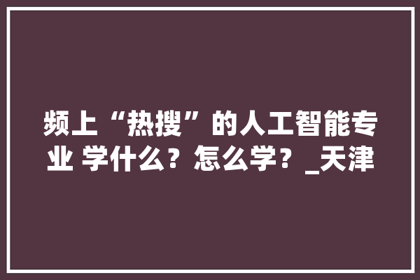 频上“热搜”的人工智能专业 学什么？怎么学？_天津年夜学_学部