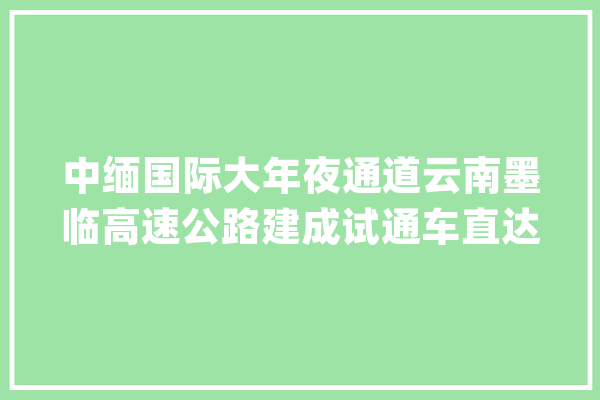 中缅国际大年夜通道云南墨临高速公路建成试通车直达缅甸和印度洋_瓦斯_临沧市