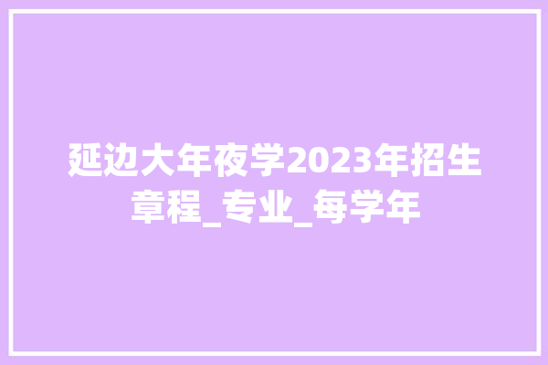 延边大年夜学2023年招生章程_专业_每学年 AI简讯