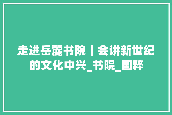 走进岳麓书院丨会讲新世纪的文化中兴_书院_国粹