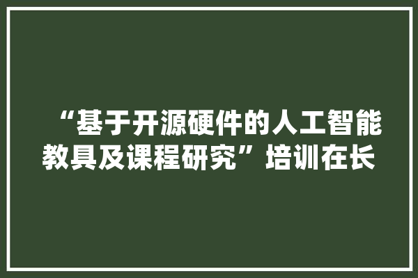 “基于开源硬件的人工智能教具及课程研究”培训在长沙开福区举行_长沙市_人工智能 智能问答