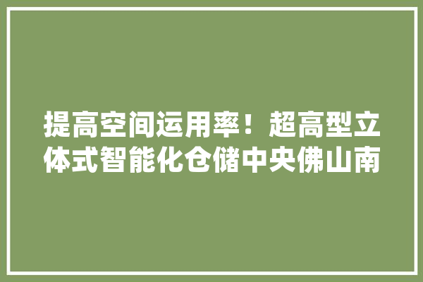 提高空间运用率！超高型立体式智能化仓储中央佛山南庄造_陶瓷_智能