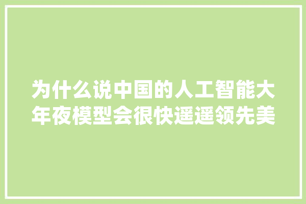 为什么说中国的人工智能大年夜模型会很快遥遥领先美国？_中国_模子 智能写作