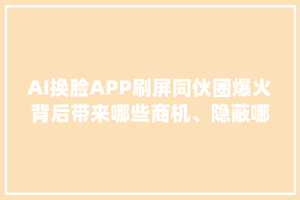 AI换脸APP刷屏同伙圈爆火背后带来哪些商机、隐蔽哪些问题？_用户_软件 智能问答