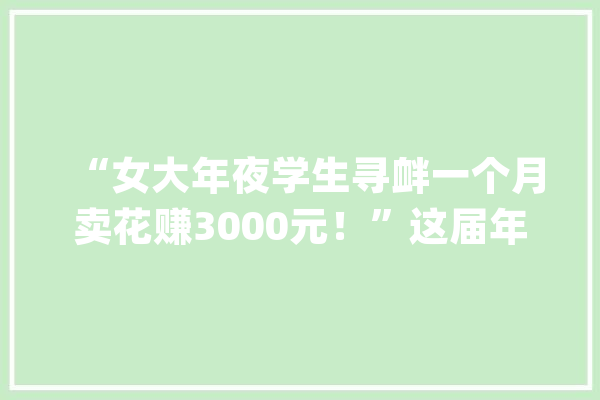 “女大年夜学生寻衅一个月卖花赚3000元！”这届年轻人边玩边赚钱_飞盘_本身的 智能问答