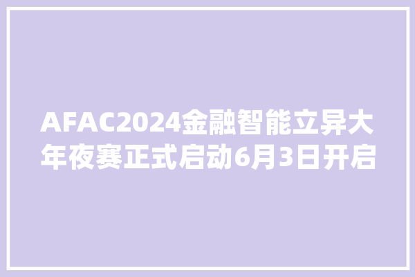 AFAC2024金融智能立异大年夜赛正式启动6月3日开启报名！_金融_年夜赛 AI快讯