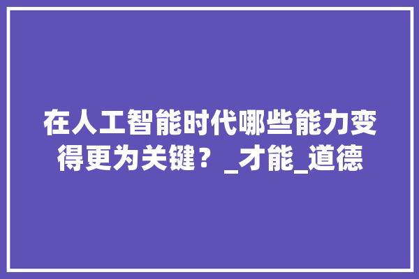 在人工智能时代哪些能力变得更为关键？_才能_道德 智能助手