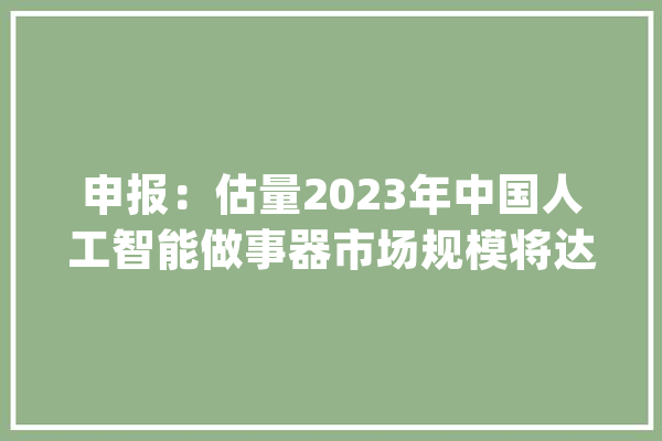 申报：估量2023年中国人工智能做事器市场规模将达到91亿美元_人工智能_模子 绘影字幕