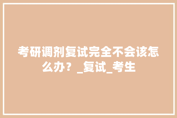 考研调剂复试完全不会该怎么办？_复试_考生