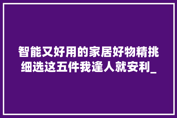 智能又好用的家居好物精挑细选这五件我逢人就安利_智能_智能家居 文字写作