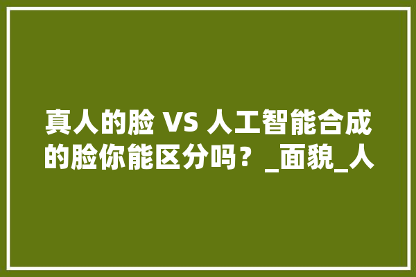真人的脸 VS 人工智能合成的脸你能区分吗？_面貌_人工智能 智能问答