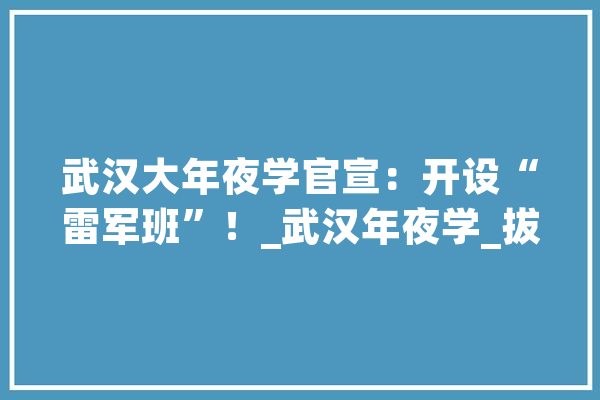 武汉大年夜学官宣：开设“雷军班”！_武汉年夜学_拔尖