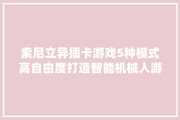 索尼立异插卡游戏5种模式高自由度打造智能机械人游戏机_方块_机械人 AI简讯