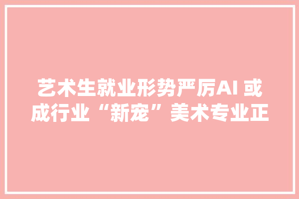 艺术生就业形势严厉AI 或成行业“新宠”美术专业正在被 AI 代替了_美术_都在