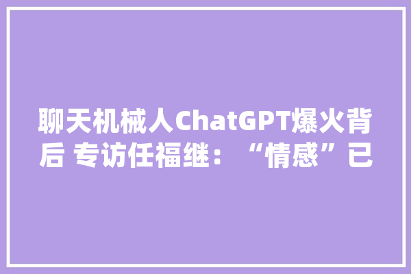 聊天机械人ChatGPT爆火背后 专访任福继：“情感”已成为人工智能成长瓶颈｜聚焦海科会_人工智能_情感
