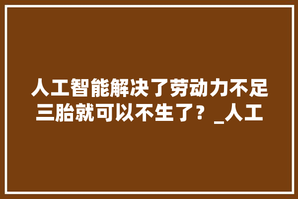 人工智能解决了劳动力不足三胎就可以不生了？_人工智能_机械 文字写作