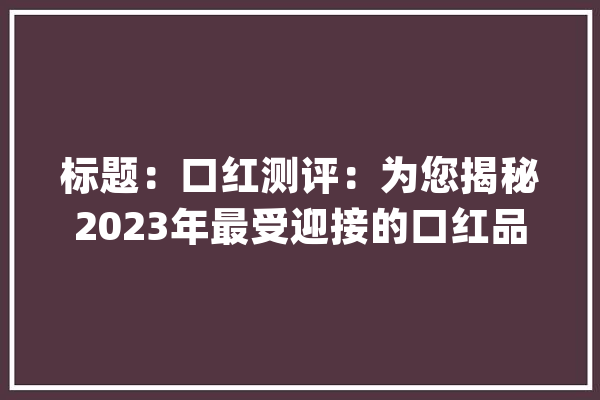 标题：口红测评：为您揭秘2023年最受迎接的口红品..._口红_质地