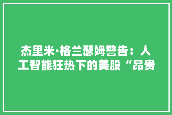 杰里米·格兰瑟姆警告：人工智能狂热下的美股“昂贵泡沫”耐久前景堪忧_泡沫_格兰 AI简讯