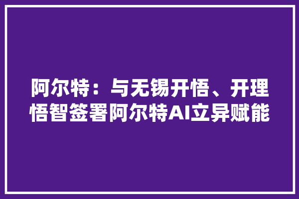 阿尔特：与无锡开悟、开理悟智签署阿尔特AI立异赋能中央三方合作协议_人工智能_技巧 AI简讯