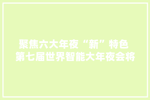 聚焦六大年夜“新”特色 第七届世界智能大年夜会将于5月18日在津启幕_智能_年夜会 文字写作