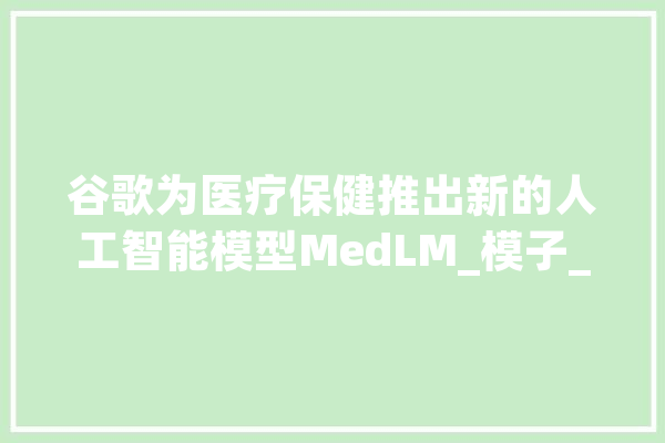 谷歌为医疗保健推出新的人工智能模型MedLM_模子_人工智能 绘影字幕