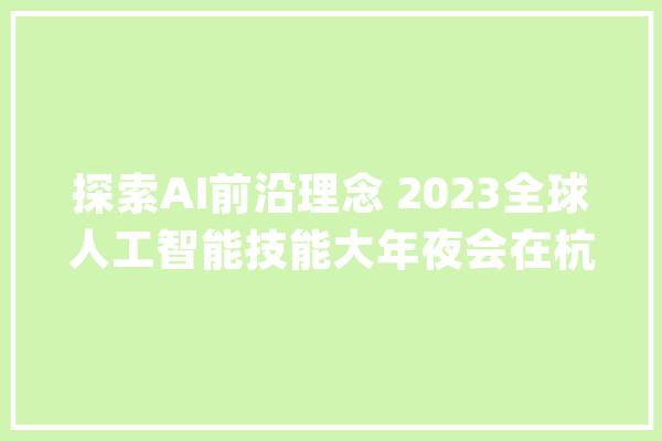 探索AI前沿理念 2023全球人工智能技能大年夜会在杭州开幕_人工智能_全球 云服务