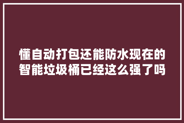 懂自动打包还能防水现在的智能垃圾桶已经这么强了吗？_垃圾桶_智能