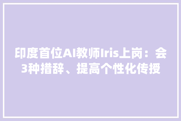 印度首位AI教师Iris上岗：会3种措辞、提高个性化传授教化_互动_措辞 科技快讯