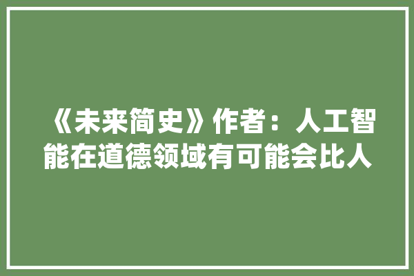 《未来简史》作者：人工智能在道德领域有可能会比人类做得好_人工智能_人类 智能写作