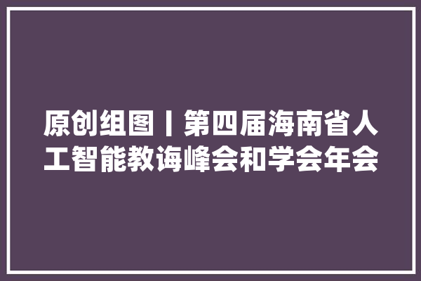 原创组图丨第四届海南省人工智能教诲峰会和学会年会在海口举行_人工智能_海南省 智能写作