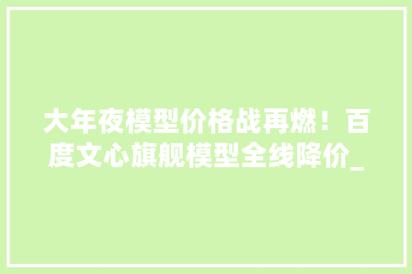 大年夜模型价格战再燃！百度文心旗舰模型全线降价_模子_智能 AI简讯