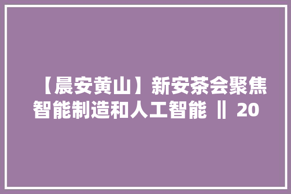 【晨安黄山】新安茶会聚焦智能制造和人工智能 ‖ 2024国际时装盛行趋势宣告会在黄山闪亮登场_编纂器_黄山