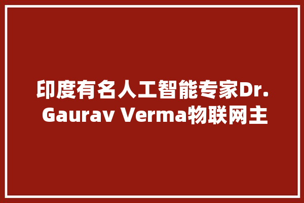 印度有名人工智能专家Dr. Gaurav Verma物联网主题讲座来啦！_技巧_副传授 文字写作