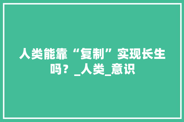 人类能靠“复制”实现长生吗？_人类_意识 智能问答