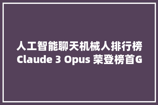 人工智能聊天机械人排行榜Claude 3 Opus 荣登榜首GPT4 降至第二位_人工智能_模子 智能写作